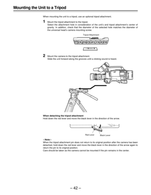 Page 42–42–
Mounting the Unit to a Tripod
When mounting the unit to a tripod, use an optional tripod attachment.
1Mount the tripod attachment to the tripod.
Select the attachment hole in consideration of the unit’s and tripod attachment’s center of
gravity. In addition, check that the diameter of the selected hole matches the diameter of
the universal head’s camera mounting screw.
Note
When the tripod attachment pin does not return to its original position after the camera has been
detached, hold down the red...