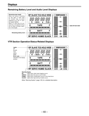Page 60–60–
CH1 CH2
20
0
EMPHASIS
dB
10
30
40
E TAPE F
E BATT F
RFSERVOHUMID SLACK DF
SLAVE TCG HOLD WIDE
h min s frm
Displays
Remaining Battery Level and Audio Level Displays
Remaining tape length
When the amount remaining
on the tape is more than
30 minutes long, all seven
segments up to the “F” posi-
tion appear lighted.
When it is less than 30 min-
utes long, one segment will go
off for every 5-minute reduc-
tion in the length.
Remaining battery level	


VTR Section Operation/Status-Related...