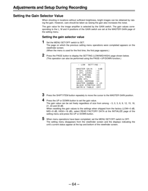 Page 64–64–
Adjustments and Setup During Recording
Setting the Gain Selector Value
When shooting in locations without sufficient brightness, bright images can be obtained by rais-
ing the gain. However, care should be taken as raising the gain also increases the noise.
The gain value for the image amplifier is selected by the GAIN switch. The gain values corre-
sponding to the L, M and H positions of the GAIN switch are set at the MASTER GAIN page of
the setting menu.
Setting the gain selector value
1Set the...