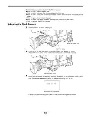 Page 69–69–
The black balance must be adjusted in the following cases.
When the unit is used for the first time
When the unit is first used after an extended period of non-use
When the unit is used under conditions where the ambient temperature has changed by a wide
margin
When the gain selector value is changed
When the super gain setting has been changed using the SUPER GAIN button
When the gamma ON/OFF is changed
Adjusting the Black Balance
1Set the switches as shown in the figure.
2Press the AUTO W/B...