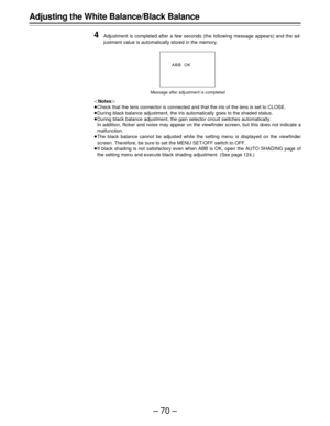 Page 70–70–
Adjusting the White Balance/Black Balance
4
Adjustment is completed after a few seconds (the following message appears) and the ad-
justment value is automatically stored in the memory.
Notes
Check that the lens connector is connected and that the iris of the lens is set to CLOSE.
During black balance adjustment, the iris automatically goes to the shaded status.
During black balance adjustment, the gain selector circuit switches automatically.
In addition, flicker and noise may appear on the...