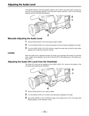 Page 75–75–
3
21
Adjusting the Audio Level
If the AUDIO SELECT CH1/CH2 selector switch is set to AUTO, the input levels of audio CH1
and CH2 are automatically adjusted. If are the level of audio channels 1 and 2 to be manually
adjusted, perform the following operations.
Manually Adjusting the Audio Level
1Set the AUDIO SELECT CH1/CH2 selector switch to MAN.
2Turn the AUDIO LEVEL CH1 control at the bottom of the front panel completely to the right.
3Turn the AUDIO LEVEL CH1/CH2 controls to adjust the audio level...