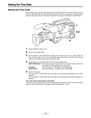 Page 77–77–
Setting the Time Data
Setting the Time Code
When using both the user bit and the time code, set the user bit first. If the time code is set first,
the time code generator will stop while the user bit is being set, causing the set time code to
become inaccurate. The time code can be set within the range of 00:00:00:00 to 23:59:59:29.
1Set the DISPLAY switch to TC.
2Set the TCG switch to SET.
3Set TC MODE on the FUNCTION 3/5 page of the setting menu to DF or NDF. Select DF
when the time code is to be...