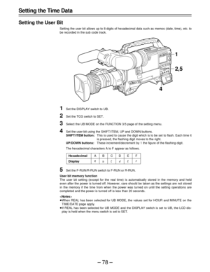 Page 78–78–
Setting the Time Data
Setting the User Bit
Setting the user bit allows up to 8 digits of hexadecimal data such as memos (date, time), etc. to
be recorded in the sub code track.
1Set the DISPLAY switch to UB.
2Set the TCG switch to SET.
3Select the UB MODE on the FUNCTION 3/5 page of the setting menu.
4Set the user bit using the SHIFT/ITEM, UP and DOWN buttons.
SHIFT/ITEM button:This is used to cause the digit which is to be set to flash. Each time it
is pressed, the flashing digit moves to the...