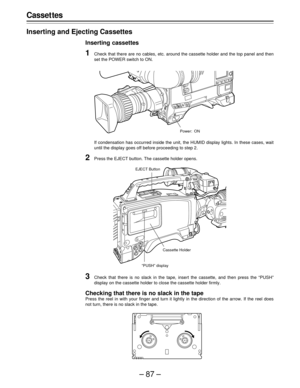 Page 87–87–
Casset tes
Inserting and Ejecting Cassettes
Inserting cassettes
1Check that there are no cables, etc. around the cassette holder and the top panel and then
set the POWER switch to ON.
If condensation has occurred inside the unit, the HUMID display lights. In these cases, wait
until the display goes off before proceeding to step 2.
2Press the EJECT button. The cassette holder opens.
Power: ON
3Check that there is no slack in the tape, insert the cassette, and then press the “PUSH”
display on the...