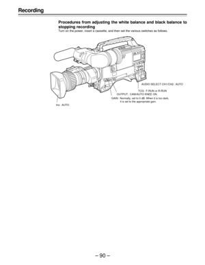 Page 90–90–
Recording
Procedures from adjusting the white balance and black balance to
stopping recording
Turn on the power, insert a cassette, and then set the various switches as follows.
Iris: AUTOAUDIO SELECT CH1/CH2: AUTO
TCG: F-RUN or R-RUN
OUTPUT: CAM/AUTO KNEE ON
GAIN: Normally, set to 0 dB. When it is too dark,
it is set to the appropriate gain. 
