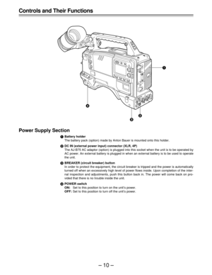 Page 10–10–
Controls and Their Functions
Power Supply Section
Battery holder
The battery pack (option) made by Anton Bauer is mounted onto this holder.
DC IN (external power input) connector (XLR, 4P)
The AJ-B75 AC adaptor (option) is plugged into this socket when the unit is to be operated by
AC power. An external battery is plugged in when an external battery is to be used to operate
the unit.
BREAKER (circuit breaker) button
In order to protect the equipment, the circuit breaker is tripped and the power...