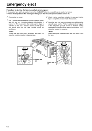 Page 6464
Emergency eject
Procedure to ejecting the tape manually in an emergency
If the cassette tape fails to be ejected even when the EJECT button is pressed, it can be ejected as follows.
zFollow the steps below after making absolutely sure that the unit’s power has been turned off.
1Remove the top panel.
2Use a Phillips-head screwdriver to push in the red plastic
gear (A) and turn it counterclockwise while keeping it
pushed in. The mechanism that winds up the tape is
activated by this, and it makes a...