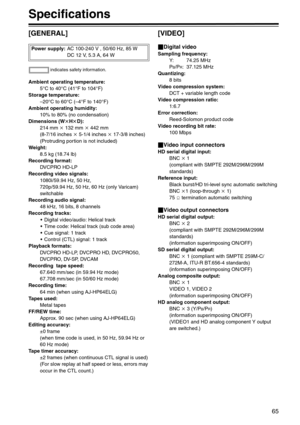 Page 6565
Specifications
[GENERAL]
Ambient operating temperature:
5°C to 40°C (41°F to 104°F)
Storage temperature:
–20°C to 60°C (–4°F to 140°F)
Ambient operating humidity:
10% to 80% (no condensation)
Dimensions (WkHkD):
214 mm k 132 mm k 442 mm
(8-7/16 inches k 5-1/4 inches k 17-3/8 inches) 
(Protruding portion is not included)
Weight:
8.5 kg (18.74 lb)
Recording format:
DVCPRO HD-LP
Recording video signals:
1080i/59.94 Hz, 50 Hz, 
720p/59.94 Hz, 50 Hz, 60 Hz (only Varicam) 
switchable
Recording audio...