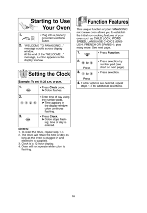 Page 121.
10
Setting the Clock
Example: To set 11:25 a.m. or p.m.  
• Press Clockonce.
➤ Colon flashes.
2.• Enter time of day using
the number pads.
➤ Time appears in 
the display window;
colon continues 
flashing.
3.• Press  Clock.
➤ Colon stops flash-
ing; time of day is 
entered. 
NOTES:
1. To reset the clock, repeat step 1-3.
2. The clock will retain the time of day as long as the oven is plugged in and
electricity is supplied.
3. Clock is a 12 hour display.
4. Oven will not operate while colon is...