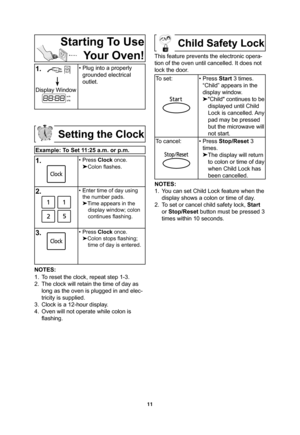 Page 1311
Starting To Use 
Your Oven!
1.
   
Display Window
• Plug into a properly 
grounded electrical 
outlet.
Setting the Clock
Example: To Set 11:25 a.m. or p.m.
1.    • Press Clock once.
Colon ﬂ ashes.
2.• Enter time of day using 
the number pads.

Time appears in the 
display window; colon 
continues ﬂ ashing.
3.• Press Clock once.

Colon stops ﬂ ashing; 
time of day is entered.
NOTES:
1.  To reset the clock, repeat step 1-3.
2.  The clock will retain the time of day as 
long as the oven is plugged in...