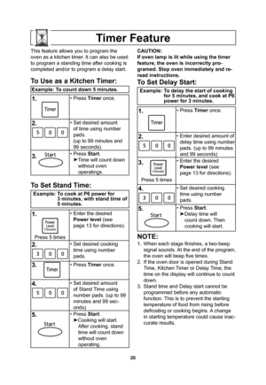 Page 2220
Timer Feature
This feature allows you to program the 
oven as a kitchen timer. It can also be used 
to program a standing time after cooking is 
completed and/or to program a delay start.
To Use as a Kitchen Timer:
Example: To count down 5 minutes.
1.• Press Timer once.
2.• Set desired amount 
of time using number 
pads.
(up to 99 minutes and 
99 seconds).
3. • Press Start.

Time will count down 
without oven
operatings.
To Set Stand Time:
Example: To cook at P6 power for 
3 minutes, with stand time...