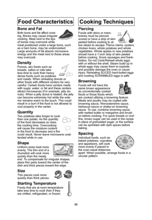 Page 2523
Food Characteristics
Bone and Fat
Both bone and fat affect cook-
ing. Bones may cause irregular 
cooking. Meat next to the tips 
of bones may overcook while 
meat positioned under a large bone, such 
as a ham bone, may be undercooked. 
Large amounts of fat absorb microwave 
energy and the meat next to these areas 
may overcook.
Density
Porous, airy foods such as 
breads, cakes or rolls take 
less time to cook than heavy, 
dense foods such as potatoes 
and roasts. When reheating donuts or 
other foods...