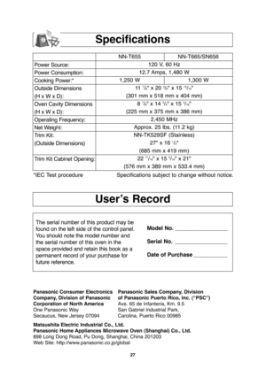 Page 2927
User’s Record
Specifications
Power Source:
Power Consumption:
Cooking Power:*
Outside Dimensions
(H x W x D):
Oven Cavity Dimensions
(H x W x D):
Operating Frequency:
Net Weight:
Trim Kit:
(Outside Dimensions)
Trim Kit Cabinet Opening:NN-T655 NN-T665/SN656
120 V, 60 Hz 
12.7 Amps, 1,480 W
1,250 W 1,300 W
11  
7/8" x 20 3/8" x 15 15/16"
(301 mm x 518 mm x 404 mm)
8 
7/8" x 14 3/4" x 15 3/16"
(225 mm x 375 mm x 386 mm)
2,450 MHz
Approx. 25 lbs. (11.2 kg)
NN-TK529SF (Stainless)...