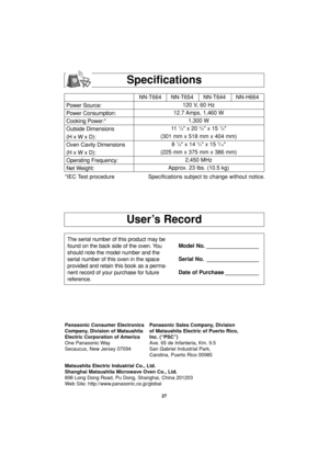 Page 2927
User’s Record
Specifications
Power Source:
Power Consumption:
Cooking Power:*
Outside Dimensions
(H x W x D):
Oven Cavity Dimensions
(H x W x D):
Operating Frequency:
Net Weight:NN-T664 NN-T654   NN-T644 NN-H664
120 V, 60 Hz 
12.7 Amps, 1,460 W
1,300 W
11  
7/8 x 20 3/8 x 15 7/8
(301 mm x 518 mm x 404 mm)
8 
7/8 x 14 3/4 x 15 3/16
(225 mm x 375 mm x 386 mm)
2,450 MHz
Approx. 23 lbs. (10.5 kg)
*IEC Test procedure Specifications subject to change without notice.
The serial number of this product may be...