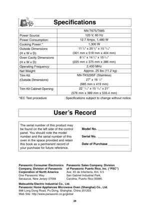 Page 3028
User’s Record
Power Source:
Power Consumption:
Cooking Power:*
Outside Dimensions
(H x W x D):
Oven Cavity Dimensions
(H x W x D):
Operating Frequency:
Net Weight:
Trim Kit:
(Outside Dimensions)
Trim Kit Cabinet Opening:NN-T675/T685
120 V, 60 Hz 
12.7 Amps, 1,480 W
1,300 W
11
7/8 x 203/8 x 1515/16
(301 mm x 518 mm x 404 mm)
8
7/8 x 143/4 x 153/16
(225 mm x 375 mm x 386 mm)
2,450 MHz
Approx. 25 lbs (11.2 kg)
NN-TK529SF (Stainless)
27 x 16 
1/2
(685 mm x 419 mm)
22 
11/16 x 15 5/16 x 21
(576 mm x 389 mm...