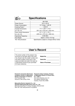 Page 3028
User’s Record
Power Source:
Power Consumption:
Cooking Power:*
Outside Dimensions
(H x W x D):
Oven Cavity Dimensions
(H x W x D):
Operating Frequency:
Net Weight:NN-T694
120 V, 60 Hz 
12.7 Amps, 1,460 W
1,300 W
11
7/8 x 203/8 x 157/8
(301 mm x 518 mm x 404 mm)
8
7/8 x 143/4 x 153/16
(225 mm x 375 mm x 386 mm)
2,450 MHz
Approx. 23 lbs (10.5 kg)
*IEC Test procedure Specifications subject to change without notice.
The serial number of this product may
be found on the back side of the oven.
You should...