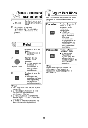 Page 4210
Reloj
1.
2.• Presione la tecla de 
Reloj.
➤punto comienza a   
parpadear.
NOTAS:
1. Para reiniciar el reloj. Repetir el paso 1
hasta el 3.
2. El Reloj seguirá marcando la hora
siempre que siga recibiendo
alimentación eléctrica.
3. El Reloj visualiza el horario normal
basado en las 12 horas, no utiliza el
horario militar.
4. El horno no funcionará mientras los
dos puntos estén parpadeando.
1.• Conéctelo a una toma
de red con conexión a
tierra.
2.Se mostrará el mensaje
“WELCOME TO PANASONIC...”...