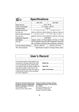 Page 3028
User’s Record
Specifications
Power Source:
Power Consumption:
Cooking Power:*
Outside Dimensions
(H x W x D):
Oven Cavity Dimensions
(H x W x D):
Operating Frequency:
Net Weight:
Trim Kit:
Trim Kit Cabinet Opening:NN-T793 NN-T993
120 V, 60 Hz 
12.7 Amps, 1,460 W
1,350 W
11  15/16 x 21 7/8 x 19 7/16 14 x 23 7/8 x 19 7/16
(304 mm x 555 mm x 493 mm) (356 mm x 606 mm x 493 mm)
9 x 16 
7/16 x 18 1/2 10 15/16 x 18 7/16 x 18 1/2
(228 mm x 418 mm x 470 mm) (278 mm x 469 mm x 470 mm)
2,450 MHz
Approx. 32 lbs....