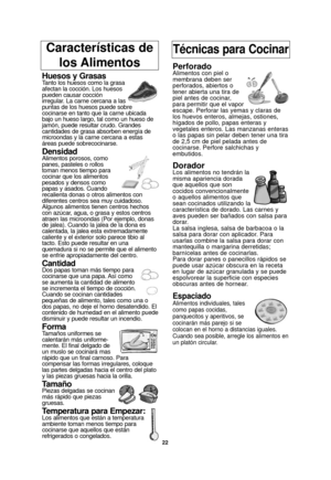 Page 24Características de los AlimentosTécnicas para Cocinar
Huesos y GrasasTanto los huesos como la grasa
afectan la cocción. Los huesos
pueden causar cocción
irregular. La carne cercana a las
puntas de los huesos puede sobre
cocinarse en tanto que la carne ubicada
bajo un hueso largo, tal como un hueso de
jamón, puede resultar crudo. Grandes
cantidades de grasa absorben energía de
microondas y la carne cercana a estas
áreas puede sobrecocinarse.
DensidadAlimentos porosos, como
panes, pasteles o rollos
toman...