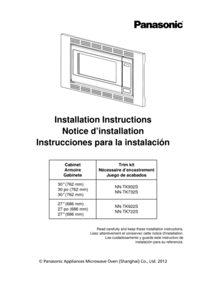 Page 1Installation InstructionsNotice d’installation
Instrucciones para la instalación
Cabinet
Armoire
Gabinete Trim kit
Nécessaire d’encastrement Juego de acabados
30 (762 mm)
30 po (762 mm)
30 (762 mm) NN-TK932S
NN-TK732S
27 (686 mm)
27 po (686 mm)
27 (686 mm) NN-TK922S
NN-TK722S
© Panasonic Appliances Microwave Oven (Shanghai) Co., Ltd. 2012 Read carefully and keep these installation instructions.
Lisez attentivement et conservez cette notice dinstallation. Lea cuidadosamente y guarde este instructivo de...