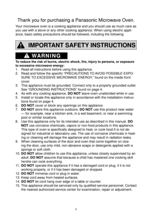 Page 31
WARNING
Thank you for purchasing a Panasonic Microwave Oven.
Your microwave oven is a cooking appliance and you should use as much car\
e as 
you use with a stove or any other cooking appliance. When using electric\
 appli-
ance, basic safety precautions should be followed, including the followi\
ng:
IMPORTANT SAFETY INSTRUCTIONS
To reduce the risk of burns, electric shock, ﬁ re, injury to persons, or exposure 
to excessive microwave energy:
1.  Read all instructions before using this appliance.
2....