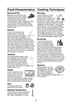 Page 2523
Food Characteristics
Bone and Fat
Both bone and fat affect cook-
ing. Bones may cause irregular 
cooking. Meat next to the tips 
of bones may overcook while 
meat positioned under a large bone, such 
as a ham bone, may be undercooked. 
Large amounts of fat absorb microwave 
energy and the meat next to these areas 
may overcook.
Density
Porous, airy foods such as 
breads, cakes or rolls take 
less time to cook than heavy, 
dense foods such as potatoes 
and roasts. When reheating donuts or 
other foods...