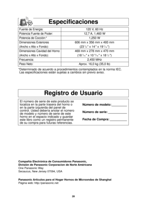 Page 6028
Registro de Usuario
El número de serie de este producto se
localiza en la parte trasera del horno o
en la parte izquierda del panel de
control. Usted debería anotar el número
de modelo y número de serie de este
horno en el espacio indicado y guardar
este libro como un registro permanente
de su compra para futuras referencias.Número de modelo: _________
Número de serie: ___________
Fecha de Compra: __________
Compañía Electrónica de Consumidores Panasonic, 
División de Panasonic Corporacion de Norte...