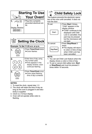 Page 1311
Starting To Use 
Your Oven!
1.
   
Display Window
• Plug into a properly 
grounded electrical out-
let.
Setting the Clock
Example: To Set 11:25 a.m. or p.m.
1.
     
• Press Timer/Clock twice.
Colon ﬂ ashes.
2.• Enter time of day using 
the number pads.

Time appears in the 
display window; colon 
continues ﬂ ashing.
3.• Press Timer/Clock once.

Colon stops ﬂ ashing; 
time of day is entered.
NOTES:
1.  To reset the clock, repeat step 1-3.
2.  The clock will retain the time of day as 
long as the...
