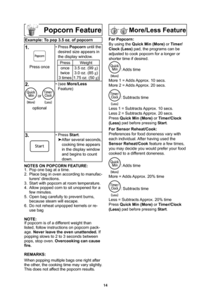 Page 1614
Popcorn Feature
Example: To pop 3.5 oz. of popcorn
1.
Press once• Press Popcorn until the 
desired size appears in 
the display window.Press Weight
once
twice
3 times3.5 oz. (99 g
)
3.0 oz. (85 g
)
1.75 oz. (50 g
)
2.
 or 
optional• (see More/Less
Feature)
3. • Press Start.

After several seconds, 
cooking time appears 
in the display window 
and begins to count 
down.
NOTES ON POPCORN FEATURE:
1.  Pop one bag at a time.
2.  Place bag in oven according to manufac-
turers directions.
3.  Start with...