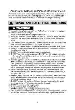 Page 31
WARNING
Thank you for purchasing a Panasonic Microwave Oven.
Your microwave oven is a cooking appliance and you should use as much care as 
you use with a stove or any other cooking appliance. When using electric appli-
ance, basic safety precautions should be followed, including the following:
IMPORTANT SAFETY INSTRUCTIONS
To reduce the risk of burns, electric shock, ﬁ re, injury to persons, or exposure 
to excessive microwave energy:
1.  Read all instructions before using this appliance.
2.  Read and...