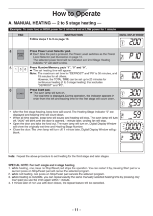 Page 11- 11 -
How to Operate
A. MANUAL HEATING — 2 to 5 stage heating —
Example:  To cook food at HIGH power for 2 minutes and at LOW power for 1 minute
PAD INSTRUCTIONDIGITAL DISPLAY WINDOW
Follow steps 1 to 3 on page 10.
4Press Power Level Selector pad.
Each time the pad is pressed, the Power Level switches as the Power    
Level Selector pad illustration on page 10. 
The selected power level will be indicated and 2nd Stage Heating 
Indicator “2” will start to blink.
5Press Number/Memory pads “1”, “0” and...