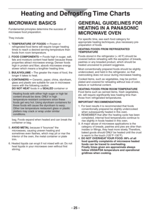 Page 25- 25 -
MICROWAVE BASICS
Fundamental principles determine the success of 
microwave food preparation.
They include:
TEMPERATURE OF FOODS  1. 
– Frozen or 
refrigerated food items will require longer heating 
times to reach a desired serving temperature than 
foods from room temperature.
FOOD COMPONENTS  2. 
– Foods high in sugar, salt, 
fats and moisture content heat faster because these 
properties attract microwave energy. Denser foods 
high in protein and fiber, absorb microwave energy 
slower which...