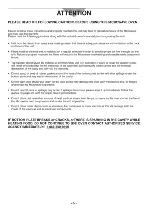 Page 5- 5 -
PLEASE READ THE FOLLOWING CAUTIONS BEFORE USING THIS MICROWAVE OVEN
Failure to follow these instructions and properly maintain this unit may lead to premature failure of the Microwave 
and may void the warranty.  
Please read the following guidelines along with the included owner’s manual prior to operating this unit.
s 5NITMUSTBEPLACEDINANOPENAREAMAKINGCERTAINTHATTHEREISADEQUATECLEARANCEANDVENTILATIONINTHEBACK
and front of the unit.
s &ILTERSMINORDERTOPROVIDEPROPERAIRFLOWTHROUGHOUTTHE
unit....