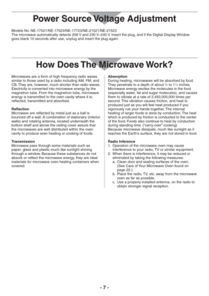 Page 7- 7 -
Models No. NE-17521/NE-17523/NE-17723/NE-21521/NE-21523
The microwave automatically detects 208 V and 230 V–240 V. Insert the plug, and if the Digital Display Window 
goes blank 10 seconds after use, unplug and insert the plug again.
How Does The Microwave Work?
Microwaves are a form of high frequency radio waves 
similar to those used by a radio including AM, FM, and 
CB. They are, however, much shorter than radio waves. 
Electricity is converted into microwave energy by the 
magnetron tube. From...