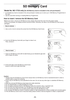 Page 9- 9 - *Model No. NE-17723 only (
An SD Memory Card is included in the unit purchased.)
s !N3$-EMORY#ARDISINCLUDEDINTHEUNITPURCHASED)TALLOWSYOUTOSTOREUPTO-EMORY0ROGRAMMESin 
the oven.
s 5SETHECARDWHENSTORINGORRECALLING-EMORY0ROGRAMMES
How to insert / remove the SD Memory Card
* Before you insert / remove an SD Memory Card, always disconnect the oven from the power supply. 
If this is not possible, the display window should be blank, otherwise, the data on the SD MemoryCard may be 
damaged.
How to...