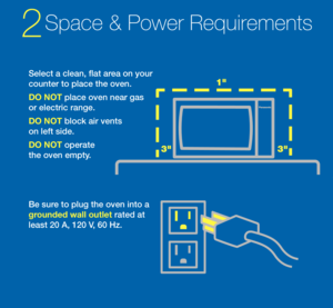 Page 2Select a clean, flat\s area on your 
counter to place th\se oven.
DO NO\b place oven near ga\ss 
or electric range.   
DO NO\b block air vents 
on le\ft side. 
DO NO\b operate 
the oven empty.
Be sure to plug the oven \sinto a 
ground\fd wall outl\ft rated at 
least 20 A, 120 V, 60 Hz.
2Spa\fe & Power Req\bir\(ements 