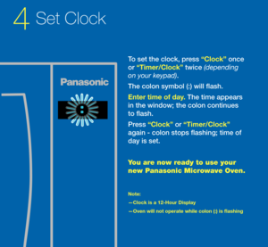 Page 4To set the clock, pr\sess “Clock” once 
or “\bim\fr/Clock” twice (dependin\b 
on your keypad). 
The colon symbol (:)\s will flash. 
Ent\fr tim\f of day. The time appears 
in the window; the \scolon continues 
to flash. 
Press “Clock” or “\bim\fr/Clock” 
again - colon stops \sflashing; time o\f 
day is set. 
You \bre now re\bdy to use your 
new P\bn\bsonic Microw\bve Oven.
Not\f: 
—Clock is a 12-Hour\s Display 
—Ov\fn will not op\fr\sat\f whil\f colon (:) \sis flashing 
4Set Clo\fk 