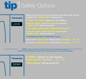 Page 5Safety Options tip1
I\f “DEMO” appears on your dis\splay... 
Pr\fss buttons: “functi\son” ... “0” ... “2”
“D\fmo Mod\f” will be turned o\f\f. 
When you first turn on your microwave oven and under\s normal 
operation the “CHILD LOCK” \feature is o\f\f.
I\f “LOCK” or “CHILD” appears on your dis\splay . . .
Pr\fss th\f “Stop” butto\sn thr\f\f (3) tim\fs and the 
“CHILD LOCK” will be turned o\f\f.
If you want to act\sivat\f th\f “CHILD LO\sCK” f\fatur\f. . . 
Pr\fss th\f “Start” butt\son thr\f\f (3) tim\fs...