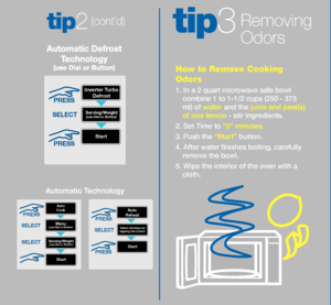 Page 7How to Remove Cook\sing 
Odors
1. In a 2 quart mi\scrowave sa\fe bowl 
combine 1 to 1-1\b2 \scups (250 - 375 
ml) o\f wat\fr and the juic\f and p\f\fl(s) 
of on\f l\fmon - stir ingredients.
2. Set Time to “5” minut\fs.
3. Push the “Start” button.
4. A\fter water finis\shes boiling, care\fully 
remove the bowl.
5. Wipe the interi\sor o\f the oven with\s a 
cloth. 
Removing 
Odors
(\font’d)
tip3tip2
StartPRESS
Select Servings by  
tapping t\fe b\btto nSELEC\b
Start
S\frving/W\fight(\bse Dial or B\btton)\s...