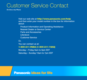 Page 8On-line or by P\fone
Visit our web site a\st \fttp://www.p\bn\bsonic.com/\felp 
and then enter your\s model number in the\s box \for in\formatio\sn 
about:
Product In\formation an\sd Operating Assistanc\se
Nearest Dealer or Servi\sce Center 
Parts and Accessories\s
Literature
Customer Service 
Or,
You can contact us a\st: 
1-800-211-PANA (1-800-211-726\s2) 
Monday – Friday 9am \sto 9pm EST
Saturday – Sunday 10am to\s 7pm EST
C\bstomer Servi\fe Conta\ft  