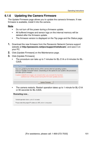 Page 101Operating Instructions
[For assistance, please call: 1-800-272-7033] 101
6.1.6 Updating the Camera Firmware
The Update Firmware page allows you to update the cameras firmware. If new 
firmware is available, install it into the camera.
Note
 Do not turn off the power during a firmware update.
 All buffered images and sensor logs on the internal memory will be 
deleted after the firmware update.
 The firmware version is displayed on the Top page and the Status page. 
1.Download the new firmware from the...