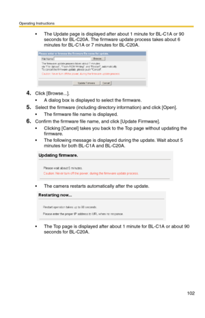 Page 102Operating Instructions
102
 The Update page is displayed after about 1 minute for BL-C1A or 90 
seconds for BL-C20A. The firmware update process takes about 6 
minutes for BL-C1A or 7 minutes for BL-C20A.
4.Click [Browse...].
 A dialog box is displayed to select the firmware.
5.Select the firmware (including directory information) and click [Open].
 The firmware file name is displayed.
6.Confirm the firmware file name, and click [Update Firmware].
 Clicking [Cancel] takes you back to the Top page...