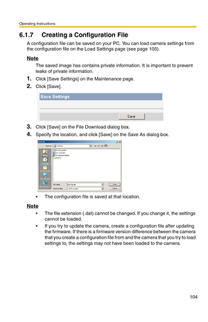 Page 104Operating Instructions
104
6.1.7 Creating a Configuration File
A configuration file can be saved on your PC. You can load camera settings from 
the configuration file on the Load Settings page (see page 
105).
Note
The saved image has contains private information. It is important to prevent 
leaks of private information.
1.Click [Save Settings] on the Maintenance page.
2.Click [Save].
3.Click [Save] on the File Download dialog box.
4.Specify the location, and click [Save] on the Save As dialog box.
 The...