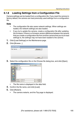 Page 105Operating Instructions
[For assistance, please call: 1-800-272-7033] 105
6.1.8 Loading Settings from a Configuration File
Camera settings can be loaded from a configuration file. If you reset the camera to 
factory default, the camera can load previously used settings from a configuration 
file.
Note
 The configuration file also saves network settings. When settings are 
loaded, the network settings are also loaded. 
 If you try to update the camera, create a configuration file after updating 
the...