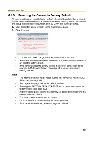 Page 106Operating Instructions
106
6.1.9 Resetting the Camera to Factory Default
All camera settings are reset to factory default when the Execute button is clicked. 
To restore the wireless connection, access the camera by using a wired connection 
and set up the wireless configuration. (For BL-C20A, see Getting Started.)
1.Click [Reset to Factory Default] on the Maintenance page.
2.Click [Execute].
 The indicator blinks orange, and then turns off for 5 seconds.
 All camera settings (user name, password, IP...