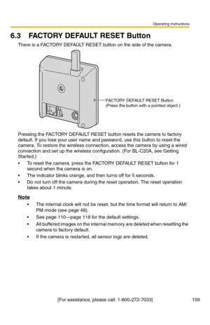 Page 109Operating Instructions
[For assistance, please call: 1-800-272-7033] 109
6.3 FACTORY DEFAULT RESET Button
There is a FACTORY DEFAULT RESET button on the side of the camera.
Pressing the FACTORY DEFAULT RESET button resets the camera to factory 
default. If you lose your user name and password, use this button to reset the 
camera. To restore the wireless connection, access the camera by using a wired 
connection and set up the wireless configuration. (For BL-C20A, see Getting 
Started.)
 To reset the...