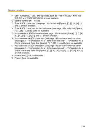 Page 118Operating Instructions
118
*1Set 4 numbers (0—255) and 3 periods, such as 192.168.0.253. Note that 
0.0.0.0 and 255.255.255.255 are not available.
*2Set the number of 1—65535.
*3Enter ASCII characters (see page 132). Note that [Space], [], [], [&], [] 
and [:] are not available.
*4Enter ASCII characters for the host name (see page 132). Note that [Space], 
[], [], [&], [] are not available.
*5You can enter a ASCII characters (see page 132). Note that [Space], [], [], [#], 
[&], [%], [=], [+], [?], [] are...