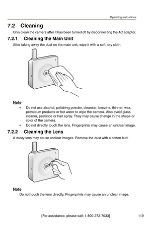 Page 119Operating Instructions
[For assistance, please call: 1-800-272-7033] 119
7.2 Cleaning
Only clean the camera after it has been turned off by disconnecting the AC adaptor.
7.2.1 Cleaning the Main Unit
After taking away the dust on the main unit, wipe it with a soft, dry cloth.
Note
 Do not use alcohol, polishing powder, cleanser, benzine, thinner, wax, 
petroleum products or hot water to wipe the camera. Also avoid glass 
cleaner, pesticide or hair spray. They may cause change in the shape or 
color of...