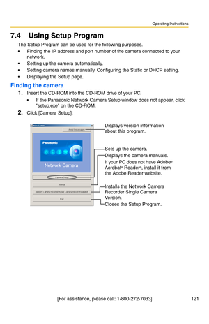 Page 121Operating Instructions
[For assistance, please call: 1-800-272-7033] 121
7.4 Using Setup Program
The Setup Program can be used for the following purposes.
 Finding the IP address and port number of the camera connected to your 
network.
 Setting up the camera automatically.
 Setting camera names manually. Configuring the Static or DHCP setting.
 Displaying the Setup page.
Finding the camera
1.Insert the CD-ROM into the CD-ROM drive of your PC.
 If the Panasonic Network Camera Setup window does not...